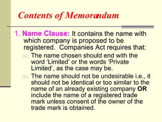 Contents of Memorandum 1.  Name Clause:  It contains the name with which company is proposed to be registered.  Companies Act requires that: The name chosen should end with the word ‘Limited’ or the words ‘Private Limited’, as the case may be. The name should not be undesirable i.e., it should not be identical or too similar to the name of an already existing company  OR  include the name of a registered trade mark unless consent of the owner of the trade mark is obtained.  