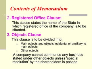 Contents of Memorandum 2.  Registered Office Clause:  This clause states the name of the State in which registered office of the company is to be situated. 3. Objects Clause This clause is to be divided into: Main objects and objects incidental or ancillary to main objects Other objects A company cannot commence any business stated under other objects unless ‘special resolution’ by the shareholders is passed. 