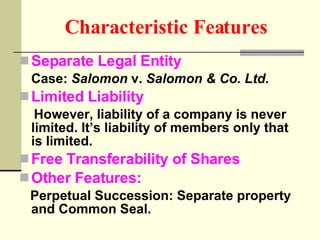 Characteristic Features   Separate Legal Entity Case:  Salomon  v.  Salomon & Co. Ltd.  Limited Liability However, liability of a company is never limited. It’s liability of members only that is limited. Free Transferability of Shares Other Features: Perpetual Succession: Separate property and Common Seal. 