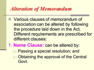 Alteration of Memorandum Various clauses of memorandum of association can be altered by following the procedure laid down in the Act.  Different requirements are prescribed for different clauses: 1.  Name Clause:  can be altered by: Passing a special resolution; and  Obtaining the approval of the Central Govt. 