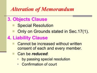 Alteration of Memorandum 3. Objects Clause Special Resolution Only on Grounds stated in Sec.17(1). 4. Liability Clause Cannot be increased without written consent of each and every member. Can be  reduced :  by passing special resolution Confirmation of court 