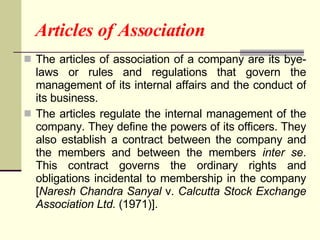 Articles of Association The articles of association of a company are its bye-laws or rules and regulations that govern the management of its internal affairs and the conduct of its business. The articles regulate the internal management of the company. They define the powers of its officers. They also establish a contract between the company and the members and between the members  inter se . This contract governs the ordinary rights and obligations incidental to membership in the company [ Naresh Chandra Sanyal  v.  Calcutta Stock Exchange Association Ltd.  (1971)].  