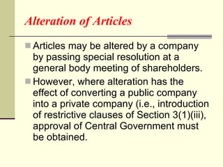 Alteration of Articles Articles may be altered by a company by passing special resolution at a general body meeting of shareholders. However, where alteration has the effect of converting a public company into a private company (i.e., introduction of restrictive clauses of Section 3(1)(iii), approval of Central Government must be obtained. 