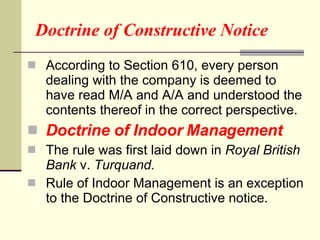 Doctrine of Constructive Notice According to Section 610, every person dealing with the company is deemed to have read M/A and A/A and understood the contents thereof in the correct perspective.  Doctrine of Indoor Management The rule was first laid down in  Royal British Bank  v.  Turquand.  Rule of Indoor Management is an exception to the Doctrine of Constructive notice. 
