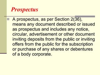 Prospectus A prospectus, as per Section 2(36), means any document described or issued as prospectus and includes any notice, circular, advertisement or other document inviting deposits from the public or inviting offers from the public for the subscription or purchase of any shares or debentures of a body corporate.   