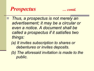 Prospectus  … contd.  Thus, a prospectus is not merely an advertisement; it may be a circular or even a notice. A document shall be called a prospectus if it satisfies two things: (a) It invites subscription to shares or debentures or invites deposits. (b) The aforesaid invitation is made to the public. 