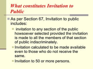 What constitutes Invitation to Public As per Section 67, Invitation to public includes: invitation to any section of the public howsoever selected provided the invitation is made to all the members of that section of public indiscriminately. Invitation calculated to be made available even to those who do not receive the same. Invitation to 50 or more persons. 
