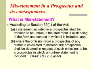 Mis-statement in a Prospectus and its consequences  What is Mis-statement?   According to Section 65(1) of the Act: ( a ) a statement included in a prospectus shall be deemed to be untrue, if the statement is misleading in the form and context in which it is included; and ( b ) where the omission from a prospectus of any matter is calculated to mislead, the prospectus shall be deemed in respect of such omission, to be a prospectus in which an untrue statement is included.  Case:   Rex  v.  Kylsant 