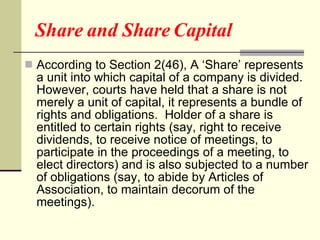 Share and Share Capital  According to Section 2(46), A ‘Share’ represents a unit into which capital of a company is divided.  However, courts have held that a share is not merely a unit of capital, it represents a bundle of rights and obligations.  Holder of a share is entitled to certain rights (say, right to receive dividends, to receive notice of meetings, to participate in the proceedings of a meeting, to elect directors) and is also subjected to a number of obligations (say, to abide by Articles of Association, to maintain decorum of the meetings). 