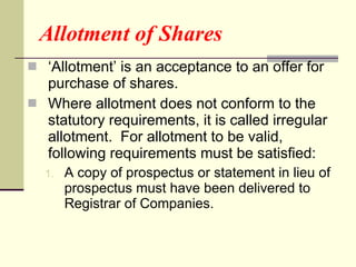Allotment of Shares ‘ Allotment’ is an acceptance to an offer for purchase of shares. Where allotment does not conform to the statutory requirements, it is called irregular allotment.  For allotment to be valid, following requirements must be satisfied: A copy of prospectus or statement in lieu of prospectus must have been delivered to Registrar of Companies. 