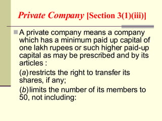 Private Company  [Section 3(1)(iii)] A private company means a company which has a minimum paid up capital of one lakh rupees or such higher paid-up capital as may be prescribed and by its articles : ( a ) restricts the right to transfer its shares, if any; ( b ) limits the number of its members to 50, not including: 