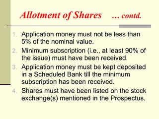 Allotment of Shares  … contd. Application money must not be less than 5% of the nominal value. Minimum subscription (i.e., at least 90% of the issue) must have been received. Application money must be kept deposited in a Scheduled Bank till the minimum subscription has been received. Shares must have been listed on the stock exchange(s) mentioned in the Prospectus. 