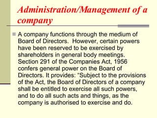 Administration/Management of a company A company functions through the medium of Board of Directors.  However, certain powers have been reserved to be exercised by shareholders in general body meetings.  Section 291 of the Companies Act, 1956 confers general power on the Board of Directors. It provides: “Subject to the provisions of the Act, the Board of Directors of a company shall be entitled to exercise all such powers, and to do all such acts and things, as the company is authorised to exercise and do.  