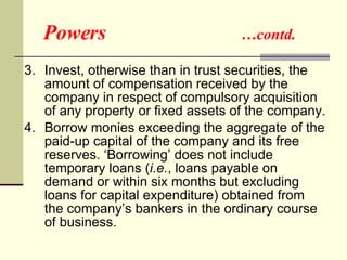 Powers  …contd. 3.  Invest, otherwise than in trust securities, the amount of compensation received by the company in respect of compulsory acquisition of any property or fixed assets of the company. 4.  Borrow monies exceeding the aggregate of the paid-up capital of the company and its free reserves. ‘Borrowing’ does not include temporary loans ( i.e. , loans payable on demand or within six months but excluding loans for capital expenditure) obtained from the company’s bankers in the ordinary course of business. 