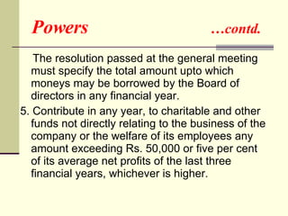 Powers  …contd. The resolution passed at the general meeting must specify the total amount upto which moneys may be borrowed by the Board of directors in any financial year.  5. Contribute in any year, to charitable and other funds not directly relating to the business of the company or the welfare of its employees any amount exceeding Rs. 50,000 or five per cent of its average net profits of the last three financial years, whichever is higher.  