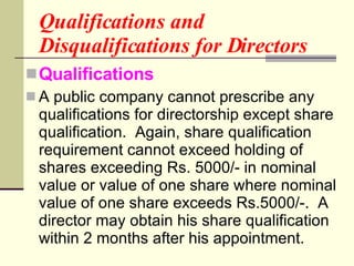 Qualifications and Disqualifications for Directors Qualifications A public company cannot prescribe any qualifications for directorship except share qualification.  Again, share qualification requirement cannot exceed holding of shares exceeding Rs. 5000/- in nominal value or value of one share where nominal value of one share exceeds Rs.5000/-.  A director may obtain his share qualification within 2 months after his appointment.  