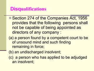 Disq ualifications Section 274 of the Companies Act, 1956 provides that the following  persons shall not be capable of being appointed as directors of any company : (a) a person found by a competent court to be of unsound mind and such finding remaining in force; (b) an undischarged insolvent; (c)  a person who has applied to be adjudged an insolvent; 
