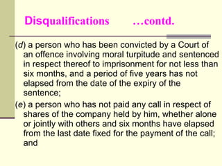 Disq ualifications  …contd. ( d ) a person who has been convicted by a Court of an offence involving moral turpitude and sentenced in respect thereof to imprisonment for not less than six months, and a period of five years has not elapsed from the date of the expiry of the sentence; ( e ) a person who has not paid any call in respect of shares of the company held by him, whether alone or jointly with others and six months have elapsed from the last date fixed for the payment of the call; and 