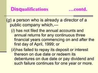 Disq ualifications  …contd. ( g ) a person who is already a director of a public company which,— ( i ) has not filed the annual accounts and annual returns for any continuous three financial years commencing on and after the first day of April, 1999; or ( ii ) has failed to repay its deposit or interest thereon on due date or redeem its debentures on due date or pay dividend and such failure continues for one year or more. 