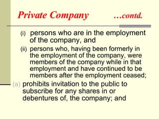 Private Company  …contd. (i)  persons who are in the employment of the company, and (ii)  persons who, having been formerly in the employment of the company, were members of the company while in that employment and have continued to be members after the employment ceased;  prohibits invitation to the public to subscribe for any shares in or debentures of, the company; and 