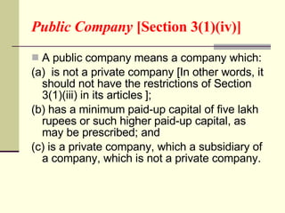 Public Company  [Section 3(1)(iv)] A public company means a company which: (a)  is not a private company [In other words, it should not have the restrictions of Section 3(1)(iii) in its articles   ]; (b) has a minimum paid-up capital of five lakh rupees or such higher paid-up capital, as may be prescribed; and (c) is a private company, which a subsidiary of a company, which is not a private company.  