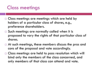 Class meetings
   Class meetings are meetings which are held by
    holders of a particular class of shares, e.g.,
    preference shareholders.
   Such meetings are normally called when it is
    proposed to vary the rights of that particular class of
    shares.
   At such meetings, these members discuss the pros and
    cons of the proposal and vote accordingly.
   Class meetings are held to pass resolution which will
    bind only the members of the class concerned, and
    only members of that class can attend and vote.
 