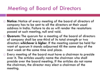 Meeting of Board of Directors

   Notice: Notice of every meeting of the board of directors of
    company has to be sent to all the directors at their usual
    address in India. Failure to do so will render the resolutions
    passed at such meeting, null and void.
   Quorum: The quorum for a meeting of the board of directors
    of company shall be one-third of its total strength or two
    directors whichever is higher. If the meeting cannot be held for
    want of quorum it stands adjourned till the same day of the
    next week at the same time and place.
   Every meeting of the board must have a chairman to preside
    over it. The articles usually name the chairman who shall
    preside over the board meeting. If the articles do not name
    the chairman, the director may elect a chairman of the
    meeting.
 