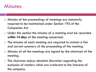 Minutes

   Minutes of the proceedings of meetings are statutorily
    required to be maintained under Section 193 of the
    Companies Act.
   Under this section the minutes of a meeting must be recorded
    within 14 days of the meeting concerned.
   The minutes of each meeting are required to contain a fair
    and correct summary of the proceeding of the meeting.
   Minutes of all the meetings are signed by the chairman of the
    meeting.
   The chairman enjoys absolute discretion regarding the
    exclusion of matters which are irrelevant to the interests of
    the company.
 