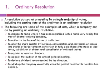 1.        Ordinary Resolution

   A resolution passed at a meeting by a simple majority of votes,
    including the casting vote of the chairman is an ordinary resolution
   The following are some of the examples of acts, which a company can
    do by passing an ordinary resolution:
       To change its name where it has been registered with a name very nearly like
        that of another existing company.
       To authorize the issue of shares at a discount.
       To alter the share capital by increase, consolidation and conversion of shares
        into shares of larger amount, conversion of fully paid shares into stock or vice-
        versa, subdivision of shares and cancellation of unissued shares
       To appoint or remove directors.
       To appoint the auditor at the annual general meeting.
       To declare dividend recommended by the directors.
       To wind-up the company voluntarily when the period fixed for its duration has
        expired.
 