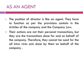 AS AN AGENT

   The position of director is like an agent. They have
    to function as per the provisions contain in the
    Articles of the company and the Company Law.
   Their actions are not their personal transactions, but
    they are the transactions done for and on behalf of
    the company. Therefore, they cannot be sued for the
    all intra vires acts done by them on behalf of the
    company .
 