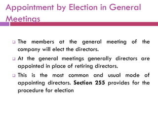 Appointment by Election in General
Meetings

    The members at the general meeting of the
     company will elect the directors.
    At the general meetings generally directors are
     appointed in place of retiring directors.
    This is the most common and usual mode of
     appointing directors. Section 255 provides for the
     procedure for election
 