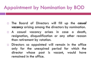 Appointment by Nomination by BOD

    The Board of Directors will fill up the casual
     vacancy arising among the directors by nomination.
    A casual vacancy arises in case o death,
     resignation, disqualification or any other reason
     than retirement by rotation.
    Directors so appointed will remain in the office
     only for the unexpired period for which the
     director whose post is vacant, would have
     remained in the office.
 