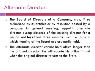 Alternate Directors
   The Board of Directors of a Company, may, if so
    authorized by its articles or by resolution passed by a
    company in general meeting, appoint alternate
    director during absence of the existing director for a
    period not less than three months from the State in
    which meeting of the Board are ordinarily held.
   The alternate director cannot hold office longer than
    the original director. He will vacate his office if and
    when the original director returns to the State.
 