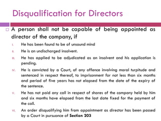 Disqualification for Directors
   A person shall not be capable of being appointed as
    director of the company, if
    I.     He has been found to be of unsound mind
    II.    He is an undischarged insolvent.
    III.   He has applied to be adjudicated as an insolvent and his application is
           pending.
    IV.    He is convicted by a Court, of any offence involving moral turpitude and
           sentenced in respect thereof, to imprisonment for not less than six months
           and period of five years has not elapsed from the date of the expiry of
           the sentence.
    V.     He has not paid any call in respect of shares of the company held by him
           and six months have elapsed from the last date fixed for the payment of
           the call.
    VI.    An order disqualifying him from appointment as director has been passed
           by a Court in pursuance of Section 203
 