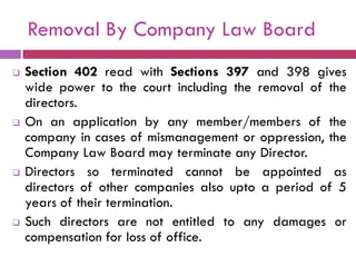 Removal By Company Law Board
   Section 402 read with Sections 397 and 398 gives
    wide power to the court including the removal of the
    directors.
   On an application by any member/members of the
    company in cases of mismanagement or oppression, the
    Company Law Board may terminate any Director.
   Directors so terminated cannot be appointed as
    directors of other companies also upto a period of 5
    years of their termination.
   Such directors are not entitled to any damages or
    compensation for loss of office.
 