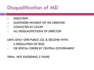 Disqualification of MD
   INSOLVENT
   SUSPENDED PAYMENT OF HIS CREDITOR
   CONVICTED BY COURT
   ALL DISQUALIFICTIONS OF DIRECTOR

LIMIT:-ONLY ONE PUBLIC CO. & SECOND WITH:
1.   A RESOLUTION OF BOD.
2.   OR SPECIAL ORDER BY CENTRAL GOVERNMENT

TERM:- NOT EXCEEDING 5 YEARS
 