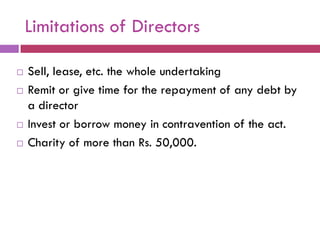 Limitations of Directors

   Sell, lease, etc. the whole undertaking
   Remit or give time for the repayment of any debt by
    a director
   Invest or borrow money in contravention of the act.
   Charity of more than Rs. 50,000.
 