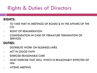 Rights & Duties of Directors
RIGHTS:
1.    TO TAKE PART IN MEETINGS OF BOARD & IN THE AFFAIRS OF THE
      CO.
2.    RIGHT OF REMUNERATION
3.    COMPENSATION IN CASE OF PREMATURE TERMINATION OF
      SERVICES
DUTIES:
1.    DISTRIBUTE WORK ON BUSINESS LINES
2.    ACT IN GOOD FAITH
3.    EXERCISE REASONABLE CARE
4.    MUST EXERCISE THAT SKILL WHICH IS REASONABLY EXPECTED OF
      HIM
5.    ATTEND MEETING
 
