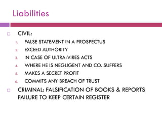 Liabilities
    CIVIL:
    1.   FALSE STATEMENT IN A PROSPECTUS
    2.   EXCEED AUTHORITY
    3.   IN CASE OF ULTRA-VIRES ACTS
    4.   WHERE HE IS NEGLIGENT AND CO. SUFFERS
    5.   MAKES A SECRET PROFIT
    6.   COMMITS ANY BREACH OF TRUST
    CRIMINAL: FALSIFICATION OF BOOKS & REPORTS
     FAILURE TO KEEP CERTAIN REGISTER
 