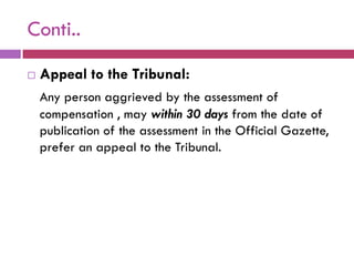 Conti..
   Appeal to the Tribunal:
    Any person aggrieved by the assessment of
    compensation , may within 30 days from the date of
    publication of the assessment in the Official Gazette,
    prefer an appeal to the Tribunal.
 