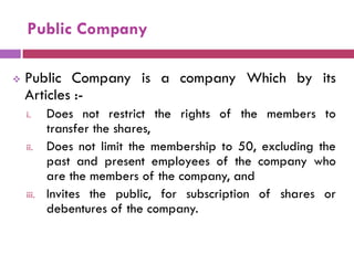 Public Company

   Public Company is a company Which by its
    Articles :-
    i.     Does not restrict the rights of the members to
           transfer the shares,
    ii.    Does not limit the membership to 50, excluding the
           past and present employees of the company who
           are the members of the company, and
    iii.   Invites the public, for subscription of shares or
           debentures of the company.
 
