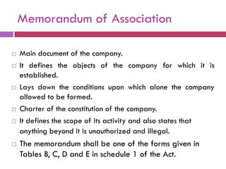 Memorandum of Association

   Main document of the company.
   It defines the objects of the company for which it is
    established.
   Lays down the conditions upon which alone the company
    allowed to be formed.
   Charter of the constitution of the company.
   It defines the scope of its activity and also states that
    anything beyond it is unauthorized and illegal.
   The memorandum shall be one of the forms given in
    Tables B, C, D and E in schedule 1 of the Act.
 
