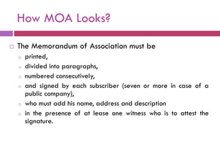 How MOA Looks?
   The Memorandum of Association must be
    o   printed,
    o   divided into paragraphs,
    o   numbered consecutively,
    o   and signed by each subscriber (seven or more in case of a
        public company),
    o   who must add his name, address and description
    o   in the presence of at lease one witness who is to attest the
        signature.
 