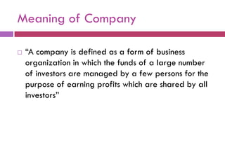 Meaning of Company

   “A company is defined as a form of business
    organization in which the funds of a large number
    of investors are managed by a few persons for the
    purpose of earning profits which are shared by all
    investors”
 
