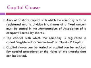 Capital Clause

   Amount of share capital with which the company is to be
    registered and its division into shares of a fixed amount
    must be stated in the Memorandum of Association of a
    company limited by shares.
   The capital with which the company is registered is
    called „Registered‟ or „Authorized‟ or „Nominal‟ Capital
   Capital clause can be varied or capital can be reduced
    (by special procedure) or the rights of the shareholders
    can be varied.
 