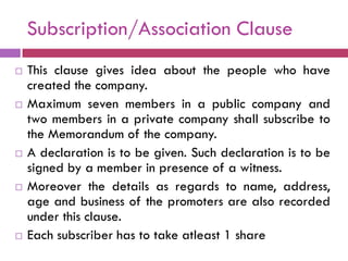 Subscription/Association Clause
   This clause gives idea about the people who have
    created the company.
   Maximum seven members in a public company and
    two members in a private company shall subscribe to
    the Memorandum of the company.
   A declaration is to be given. Such declaration is to be
    signed by a member in presence of a witness.
   Moreover the details as regards to name, address,
    age and business of the promoters are also recorded
    under this clause.
   Each subscriber has to take atleast 1 share
 
