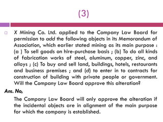 (3)
   X Mining Co. Ltd. applied to the Company Law Board for
    permission to add the following objects in its Memorandum of
    Association, which earlier stated mining as its main purpose :
    (a ) To sell goods on hire-purchase basis ; (b) To do all kinds
    of fabrication works of steel, aluminum, copper, zinc, and
    alloys ; (c) To buy and sell land, buildings, hotels, restaurants
    and business premises ; and (d) to enter in to contracts for
    construction of building with private people or government.
    Will the Company Law Board approve this alteration?
Ans. No,
    The Company Law Board will only approve the alteration if
    the incidental objects are in alignment of the main purpose
    for which the company is established.
 