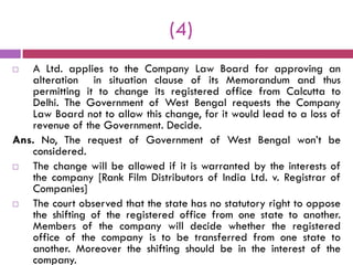 (4)
  A Ltd. applies to the Company Law Board for approving an
   alteration in situation clause of its Memorandum and thus
   permitting it to change its registered office from Calcutta to
   Delhi. The Government of West Bengal requests the Company
   Law Board not to allow this change, for it would lead to a loss of
   revenue of the Government. Decide.
Ans. No, The request of Government of West Bengal won‟t be
   considered.
  The change will be allowed if it is warranted by the interests of
   the company [Rank Film Distributors of India Ltd. v. Registrar of
   Companies]
  The court observed that the state has no statutory right to oppose
   the shifting of the registered office from one state to another.
   Members of the company will decide whether the registered
   office of the company is to be transferred from one state to
   another. Moreover the shifting should be in the interest of the
   company.
 