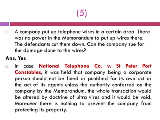(5)
  A company put up telephone wires in a certain area. There
   was no power in the Memorandum to put up wires there.
   The defendants cut them down. Can the company sue for
   the damage done to the wires?
Ans. Yes
  In case National Telephone Co. v. St Peter Port
   Constables, it was held that company being a corporate
   person should not be fined or punished for its own act or
   the act of its agents unless the authority conferred on the
   company by the Memorandum, the whole transaction would
   be altered by doctrine of ultra vires and it would be void.
   Moreover there is nothing to prevent the company from
   protecting its property.
 