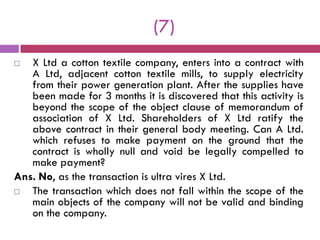 (7)
  X Ltd a cotton textile company, enters into a contract with
   A Ltd, adjacent cotton textile mills, to supply electricity
   from their power generation plant. After the supplies have
   been made for 3 months it is discovered that this activity is
   beyond the scope of the object clause of memorandum of
   association of X Ltd. Shareholders of X Ltd ratify the
   above contract in their general body meeting. Can A Ltd.
   which refuses to make payment on the ground that the
   contract is wholly null and void be legally compelled to
   make payment?
Ans. No, as the transaction is ultra vires X Ltd.
  The transaction which does not fall within the scope of the
   main objects of the company will not be valid and binding
   on the company.
 